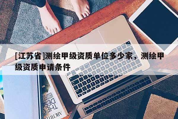 [江蘇省]測繪甲級資質(zhì)單位多少家，測繪甲級資質(zhì)申請條件