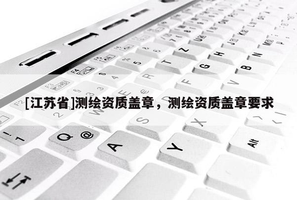 [江蘇省]測繪資質蓋章，測繪資質蓋章要求