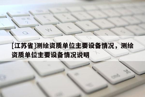 [江蘇省]測(cè)繪資質(zhì)單位主要設(shè)備情況，測(cè)繪資質(zhì)單位主要設(shè)備情況說明