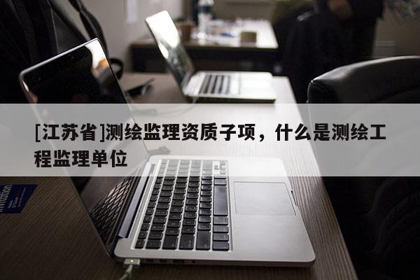 [江蘇省]測繪監理資質子項，什么是測繪工程監理單位