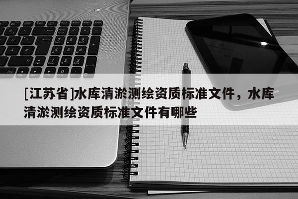 [江蘇省]水庫清淤測繪資質標準文件，水庫清淤測繪資質標準文件有哪些