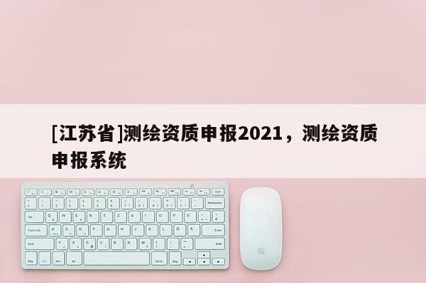 [江蘇省]測(cè)繪資質(zhì)申報(bào)2021，測(cè)繪資質(zhì)申報(bào)系統(tǒng)