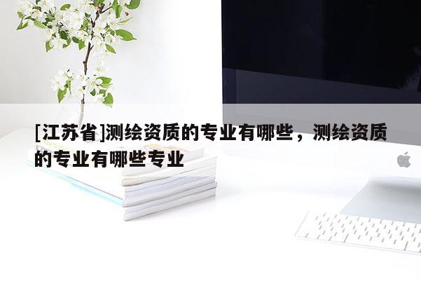 [江蘇省]測繪資質的專業有哪些，測繪資質的專業有哪些專業