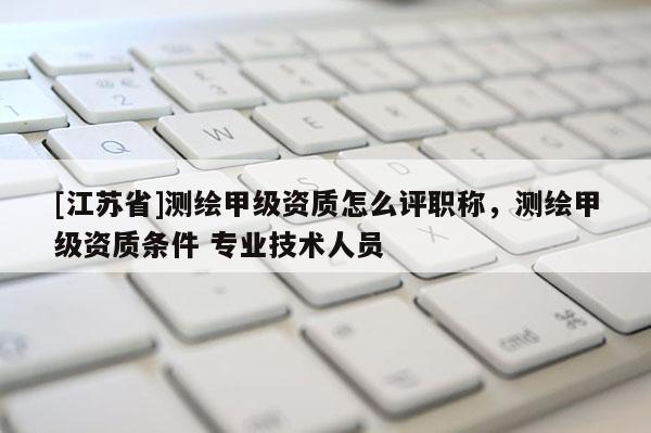 [江蘇省]測繪甲級資質怎么評職稱，測繪甲級資質條件 專業技術人員