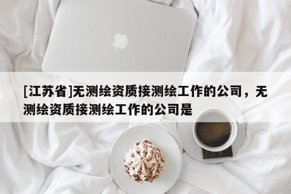 [江蘇省]無測繪資質(zhì)接測繪工作的公司，無測繪資質(zhì)接測繪工作的公司是