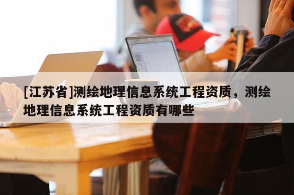 [江蘇省]測(cè)繪地理信息系統(tǒng)工程資質(zhì)，測(cè)繪地理信息系統(tǒng)工程資質(zhì)有哪些