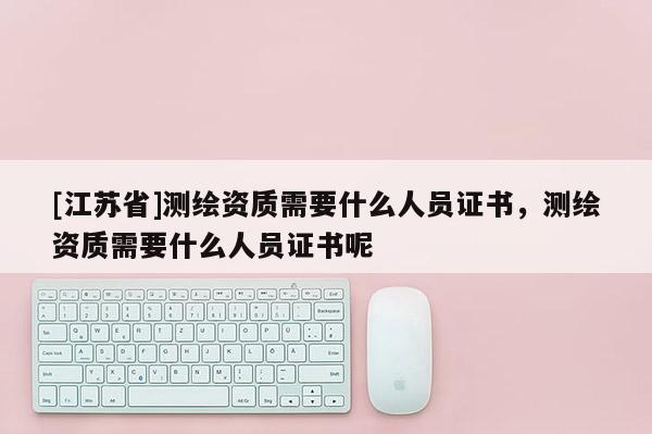 [江蘇省]測繪資質需要什么人員證書，測繪資質需要什么人員證書呢
