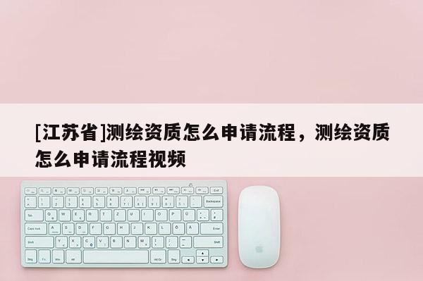 [江蘇省]測(cè)繪資質(zhì)怎么申請(qǐng)流程，測(cè)繪資質(zhì)怎么申請(qǐng)流程視頻