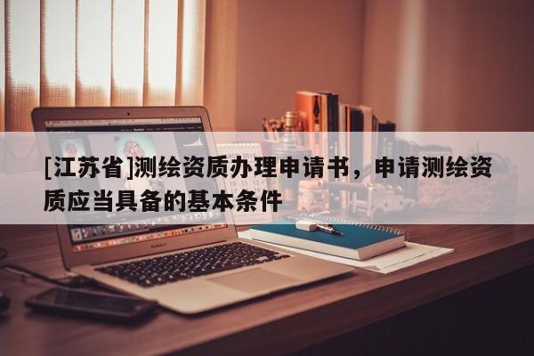 [江蘇省]測繪資質(zhì)辦理申請書，申請測繪資質(zhì)應(yīng)當(dāng)具備的基本條件