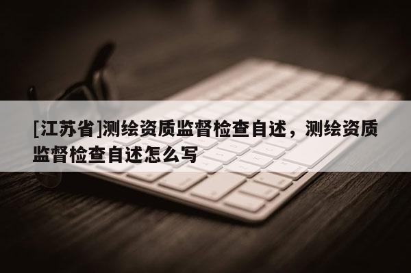 [江蘇省]測繪資質(zhì)監(jiān)督檢查自述，測繪資質(zhì)監(jiān)督檢查自述怎么寫