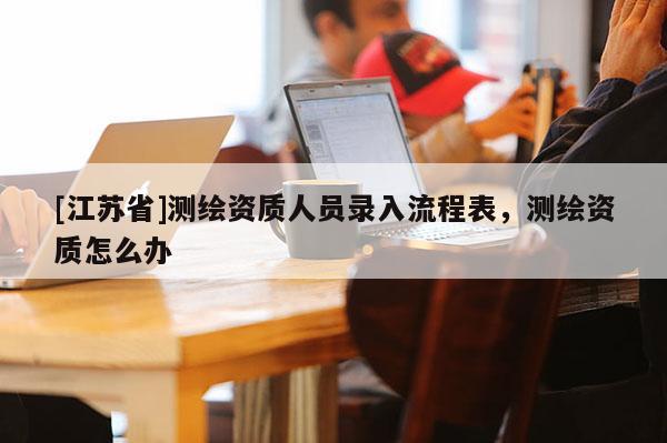 [江蘇省]測繪資質(zhì)人員錄入流程表，測繪資質(zhì)怎么辦