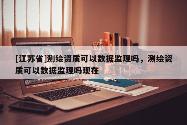 [江蘇省]測(cè)繪資質(zhì)可以數(shù)據(jù)監(jiān)理嗎，測(cè)繪資質(zhì)可以數(shù)據(jù)監(jiān)理嗎現(xiàn)在