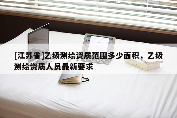 [江蘇省]乙級測繪資質范圍多少面積，乙級測繪資質人員最新要求
