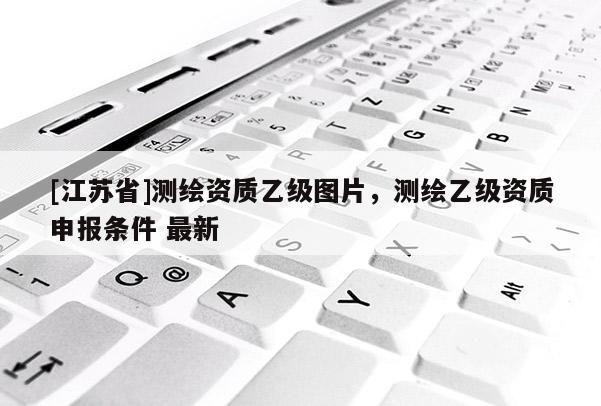[江蘇省]測繪資質(zhì)乙級圖片，測繪乙級資質(zhì)申報條件 最新