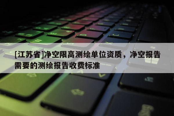 [江蘇省]凈空限高測(cè)繪單位資質(zhì)，凈空?qǐng)?bào)告需要的測(cè)繪報(bào)告收費(fèi)標(biāo)準(zhǔn)