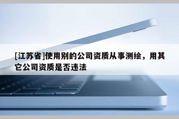 [江蘇省]使用別的公司資質(zhì)從事測(cè)繪，用其它公司資質(zhì)是否違法