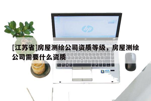 [江蘇省]房屋測繪公司資質等級，房屋測繪公司需要什么資質