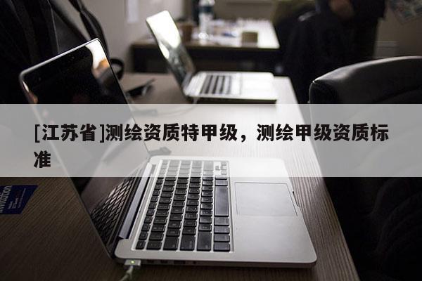 [江蘇省]測繪資質(zhì)特甲級，測繪甲級資質(zhì)標準