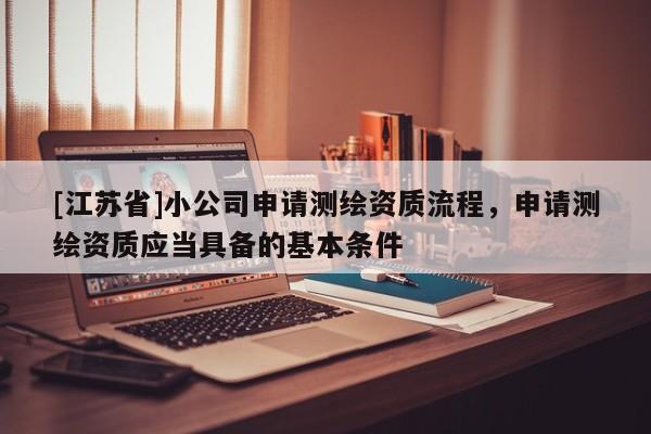 [江蘇省]小公司申請測繪資質流程，申請測繪資質應當具備的基本條件