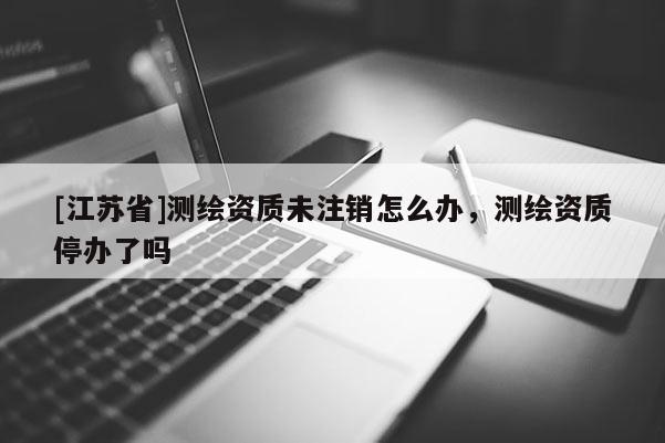 [江蘇省]測繪資質未注銷怎么辦，測繪資質停辦了嗎