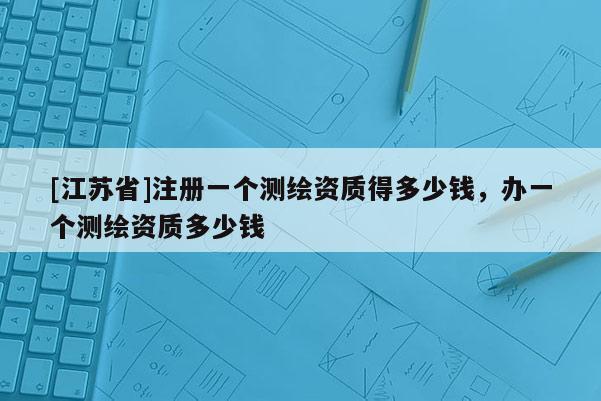 [江蘇省]注冊(cè)一個(gè)測(cè)繪資質(zhì)得多少錢，辦一個(gè)測(cè)繪資質(zhì)多少錢