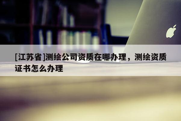 [江蘇省]測繪公司資質(zhì)在哪辦理，測繪資質(zhì)證書怎么辦理