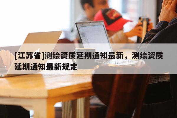 [江蘇省]測(cè)繪資質(zhì)延期通知最新，測(cè)繪資質(zhì)延期通知最新規(guī)定