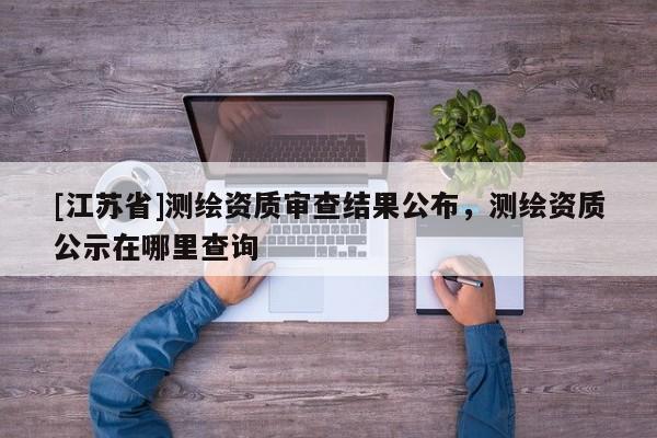 [江蘇省]測繪資質(zhì)審查結(jié)果公布，測繪資質(zhì)公示在哪里查詢