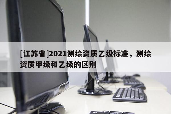 [江蘇省]2021測繪資質乙級標準，測繪資質甲級和乙級的區別
