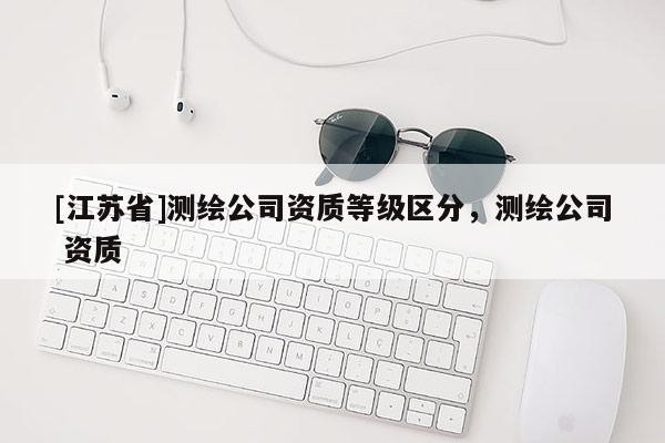 [江蘇省]測(cè)繪公司資質(zhì)等級(jí)區(qū)分，測(cè)繪公司 資質(zhì)