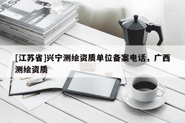 [江蘇省]興寧測(cè)繪資質(zhì)單位備案電話，廣西測(cè)繪資質(zhì)