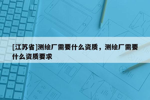 [江蘇省]測繪廠需要什么資質(zhì)，測繪廠需要什么資質(zhì)要求