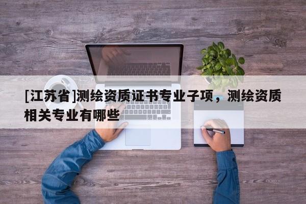 [江蘇省]測(cè)繪資質(zhì)證書專業(yè)子項(xiàng)，測(cè)繪資質(zhì)相關(guān)專業(yè)有哪些