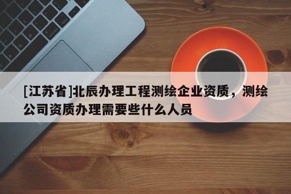 [江蘇省]北辰辦理工程測繪企業資質，測繪公司資質辦理需要些什么人員