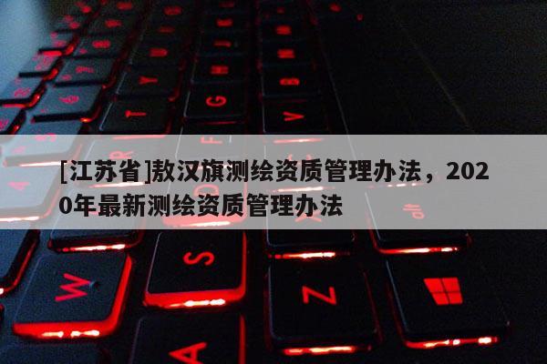 [江蘇省]敖漢旗測繪資質(zhì)管理辦法，2020年最新測繪資質(zhì)管理辦法