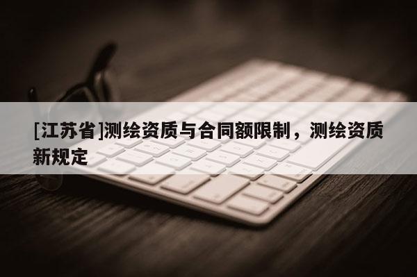 [江蘇省]測(cè)繪資質(zhì)與合同額限制，測(cè)繪資質(zhì)新規(guī)定