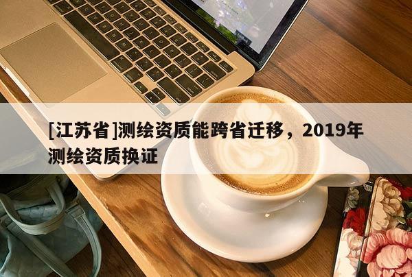 [江蘇省]測繪資質能跨省遷移，2019年測繪資質換證