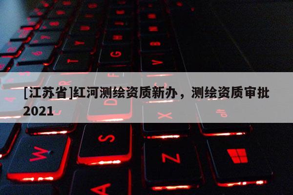 [江蘇省]紅河測繪資質新辦，測繪資質審批2021