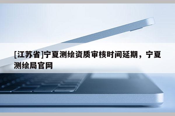 [江蘇省]寧夏測繪資質(zhì)審核時間延期，寧夏測繪局官網(wǎng)