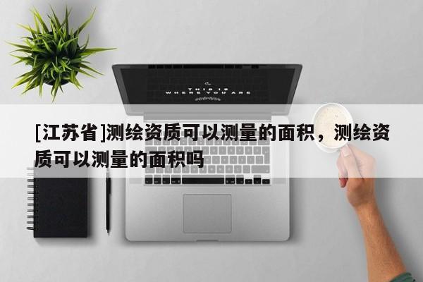 [江蘇省]測繪資質可以測量的面積，測繪資質可以測量的面積嗎