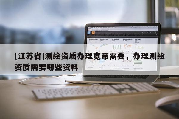 [江蘇省]測繪資質辦理寬帶需要，辦理測繪資質需要哪些資料