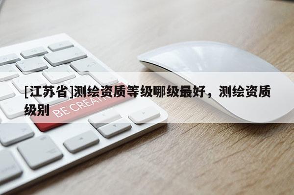 [江蘇省]測繪資質(zhì)等級哪級最好，測繪資質(zhì)級別