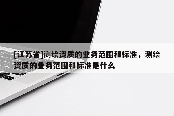 [江蘇省]測繪資質的業務范圍和標準，測繪資質的業務范圍和標準是什么
