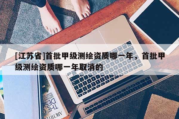 [江蘇省]首批甲級測繪資質哪一年，首批甲級測繪資質哪一年取消的
