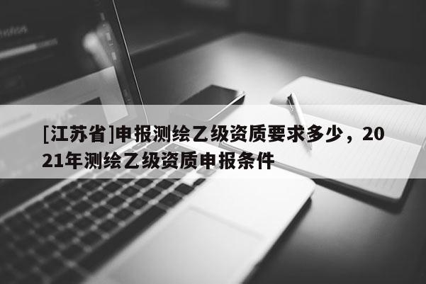 [江蘇省]申報(bào)測(cè)繪乙級(jí)資質(zhì)要求多少，2021年測(cè)繪乙級(jí)資質(zhì)申報(bào)條件