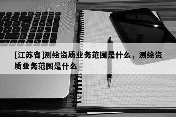 [江蘇省]測(cè)繪資質(zhì)業(yè)務(wù)范圍是什么，測(cè)繪資質(zhì)業(yè)務(wù)范圍是什么