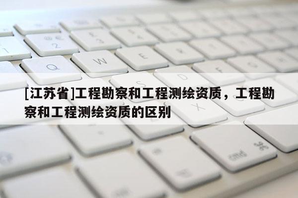 [江蘇省]工程勘察和工程測繪資質，工程勘察和工程測繪資質的區(qū)別