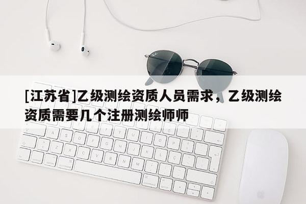 [江蘇省]乙級測繪資質人員需求，乙級測繪資質需要幾個注冊測繪師師