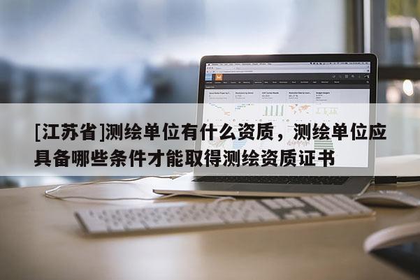 [江蘇省]測繪單位有什么資質(zhì)，測繪單位應(yīng)具備哪些條件才能取得測繪資質(zhì)證書