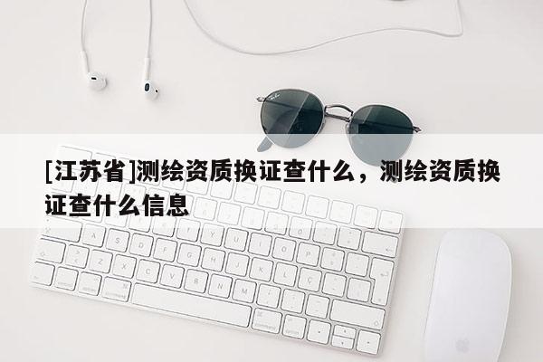 [江蘇省]測繪資質換證查什么，測繪資質換證查什么信息
